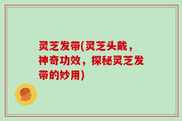 灵芝发带(灵芝头戴,神奇功效,探秘灵芝发带的妙用)