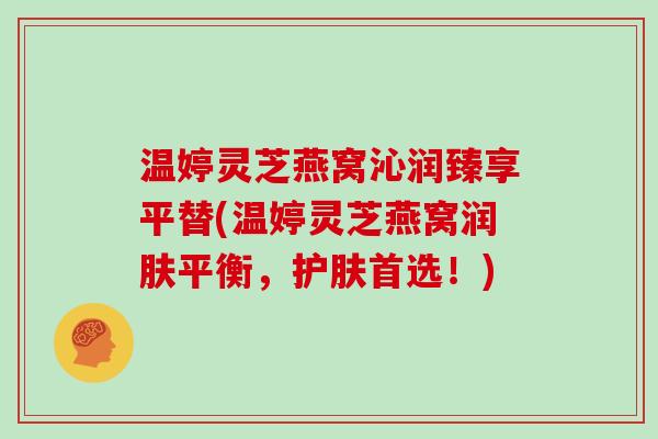 温婷灵芝燕窝沁润臻享平替(温婷灵芝燕窝润肤平衡,护肤首选!)