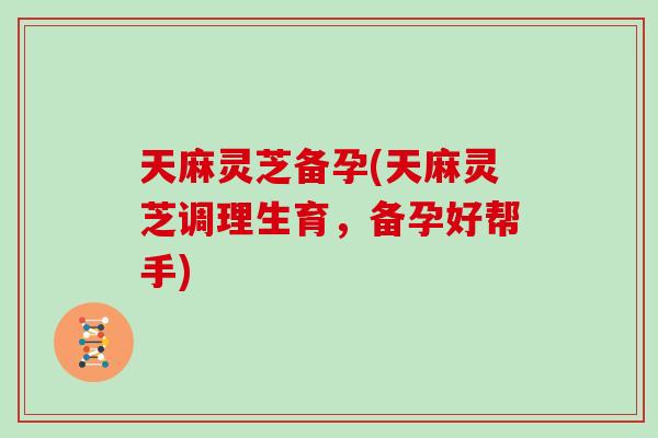 天麻灵芝备孕(天麻灵芝调理生育，备孕好帮手)