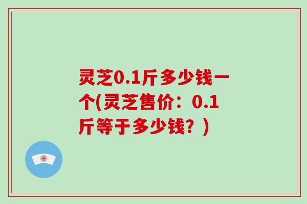 灵芝0.1斤多少钱一个(灵芝售价：0.1斤等于多少钱？)
