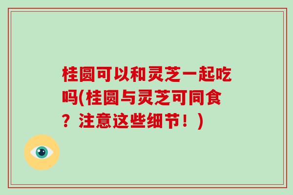 桂圆可以和灵芝一起吃吗(桂圆与灵芝可同食?注意这些细节!)