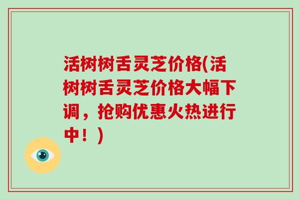 活树树舌灵芝价格(活树树舌灵芝价格大幅下调,抢购优惠火热进行中!)
