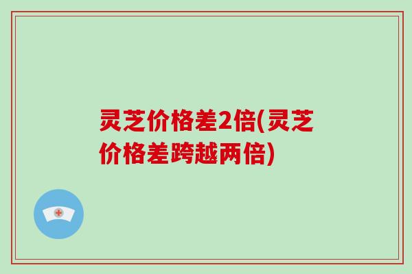 灵芝价格差2倍(灵芝价格差跨越两倍)
