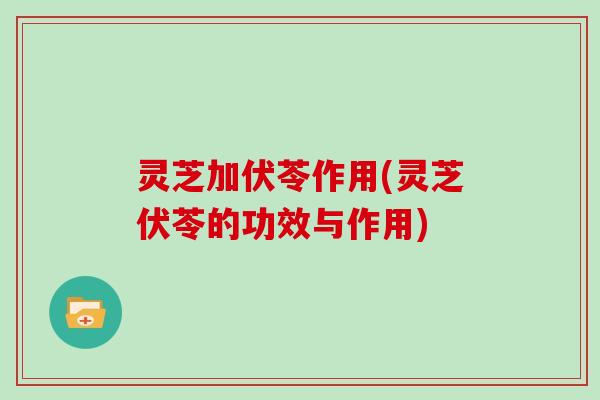 灵芝加伏苓作用(灵芝伏苓的功效与作用)