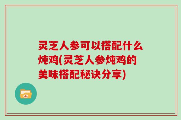 灵芝人参可以搭配什么炖鸡(灵芝人参炖鸡的美味搭配秘诀分享)
