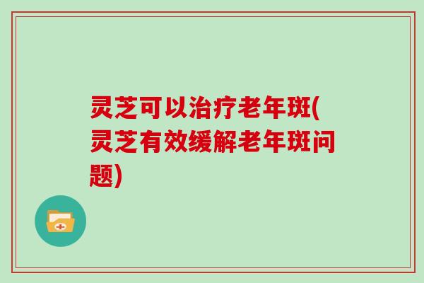 灵芝可以治疗老年斑(灵芝有效缓解老年斑问题)