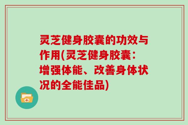 灵芝健身胶囊的功效与作用(灵芝健身胶囊:增强体能、改善身体状况的全能佳品)