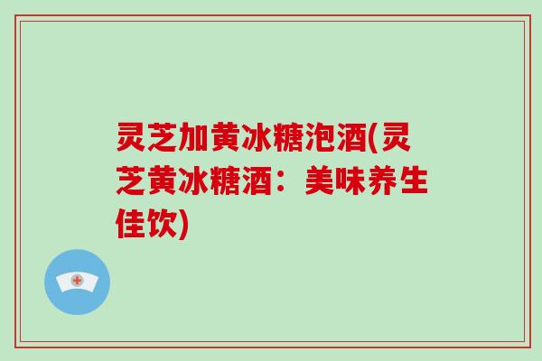 灵芝加黄冰糖泡酒(灵芝黄冰糖酒：美味养生佳饮)