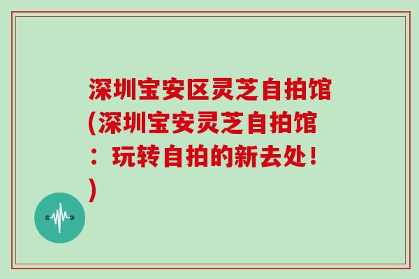 深圳宝安区灵芝自拍馆(深圳宝安灵芝自拍馆：玩转自拍的新去处！)