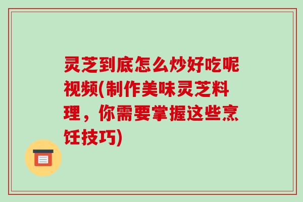 灵芝到底怎么炒好吃呢视频(制作美味灵芝料理，你需要掌握这些烹饪技巧)