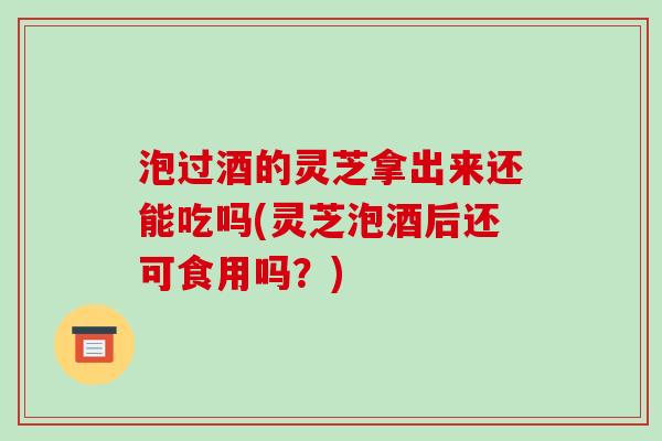 泡过酒的灵芝拿出来还能吃吗(灵芝泡酒后还可食用吗？)