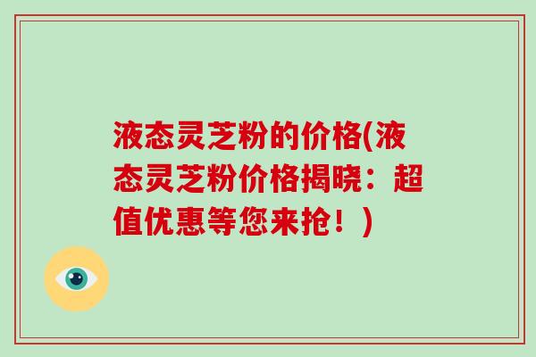 液态灵芝粉的价格(液态灵芝粉价格揭晓:超值优惠等您来抢!)