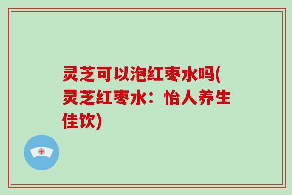 灵芝可以泡红枣水吗(灵芝红枣水：怡人养生佳饮)