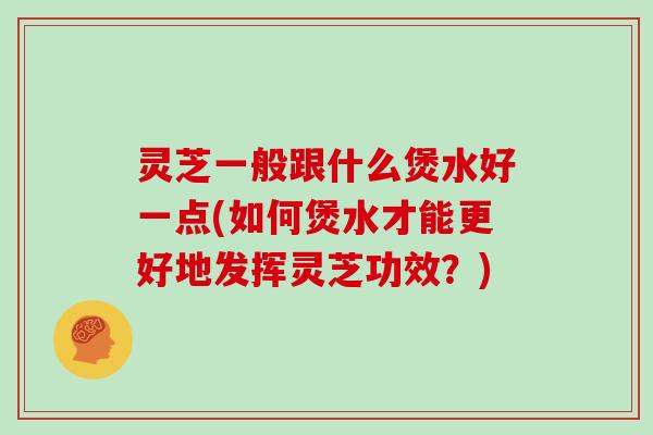 灵芝一般跟什么煲水好一点(如何煲水才能更好地发挥灵芝功效?)