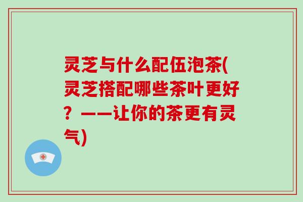 灵芝与什么配伍泡茶(灵芝搭配哪些茶叶更好？——让你的茶更有灵气)