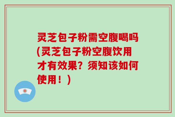 灵芝包子粉需空腹喝吗(灵芝包子粉空腹饮用才有效果?须知该如何使用!)
