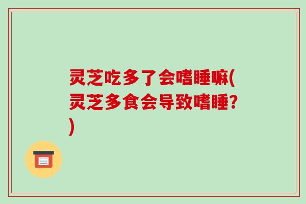 灵芝吃多了会嗜睡嘛(灵芝多食会导致嗜睡?)