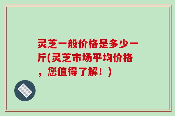 灵芝一般价格是多少一斤(灵芝市场平均价格，您值得了解！)
