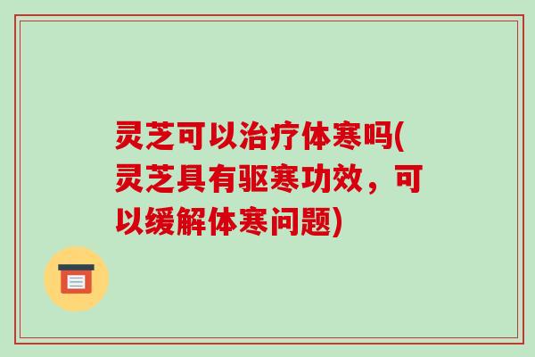 灵芝可以治疗体寒吗(灵芝具有驱寒功效,可以缓解体寒问题)