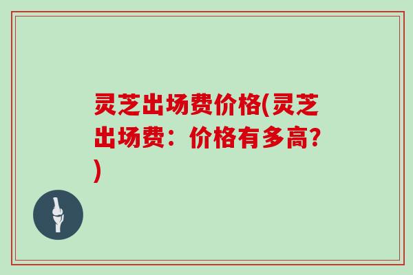灵芝出场费价格(灵芝出场费：价格有多高？)