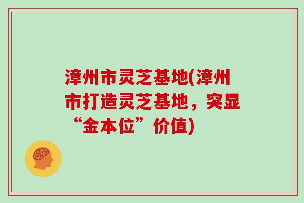漳州市灵芝基地(漳州市打造灵芝基地，突显“金本位”价值)