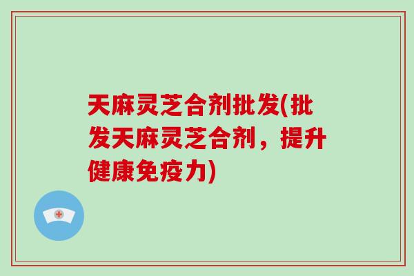 天麻灵芝合剂批发(批发天麻灵芝合剂，提升健康免疫力)