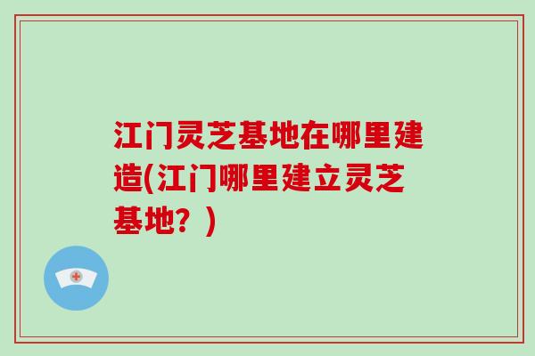 江门灵芝基地在哪里建造(江门哪里建立灵芝基地?)