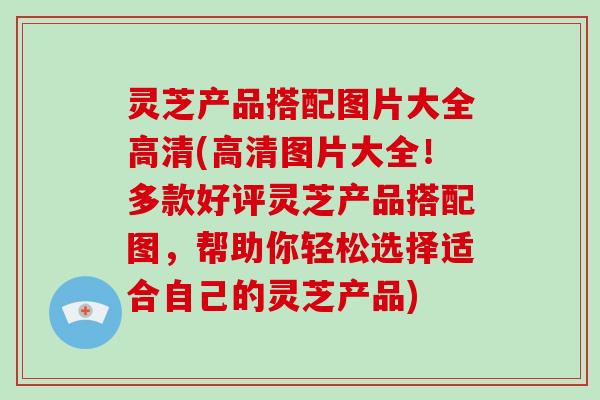 灵芝产品搭配图片大全高清(高清图片大全！多款好评灵芝产品搭配图，帮助你轻松选择适合自己的灵芝产品)