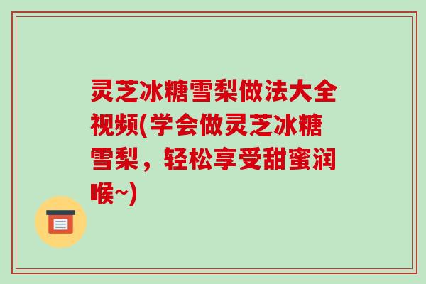 灵芝冰糖雪梨做法大全视频(学会做灵芝冰糖雪梨,轻松享受甜蜜润喉~)