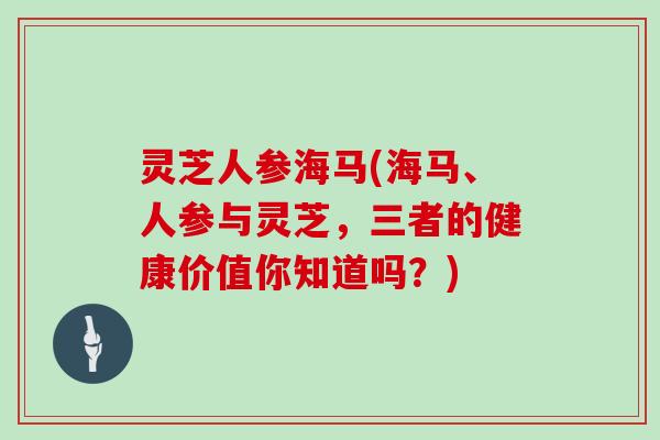 灵芝人参海马(海马、人参与灵芝，三者的健康价值你知道吗？)
