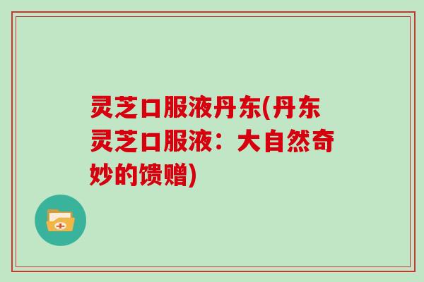 灵芝口服液丹东(丹东灵芝口服液：大自然奇妙的馈赠)