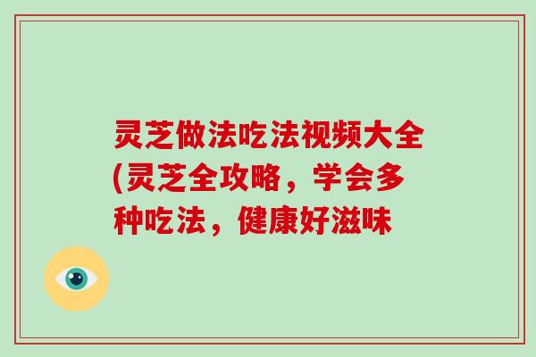 灵芝做法吃法视频大全(灵芝全攻略，学会多种吃法，健康好滋味