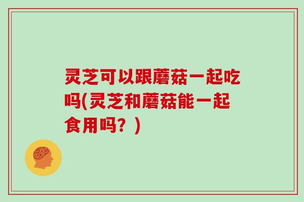 灵芝可以跟蘑菇一起吃吗(灵芝和蘑菇能一起食用吗？)