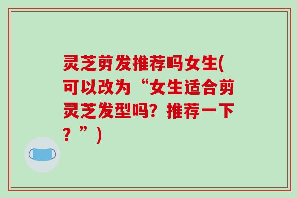 灵芝剪发推荐吗女生(可以改为“女生适合剪灵芝发型吗？推荐一下？”)