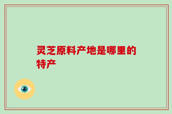 灵芝原料产地是哪里的特产