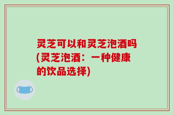 灵芝可以和灵芝泡酒吗(灵芝泡酒:一种健康的饮品选择)