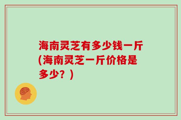 海南灵芝有多少钱一斤(海南灵芝一斤价格是多少?)