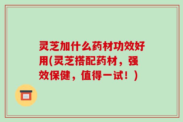 灵芝加什么药材功效好用(灵芝搭配药材,强效保健,值得一试!)