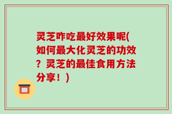 灵芝咋吃最好效果呢(如何最大化灵芝的功效?灵芝的最佳食用方法分享!)
