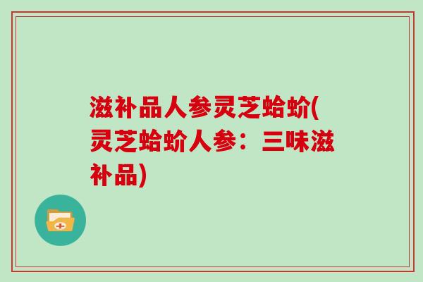 滋补品人参灵芝蛤蚧(灵芝蛤蚧人参：三味滋补品)