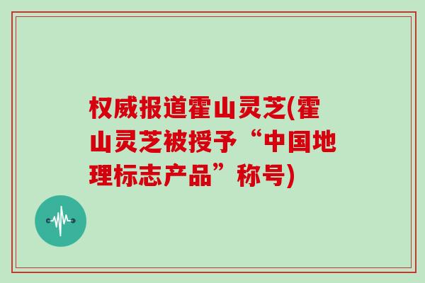 权威报道霍山灵芝(霍山灵芝被授予“中国地理标志产品”称号)
