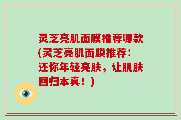 灵芝亮肌面膜推荐哪款(灵芝亮肌面膜推荐:还你年轻亮肤,让肌肤回归本真!)