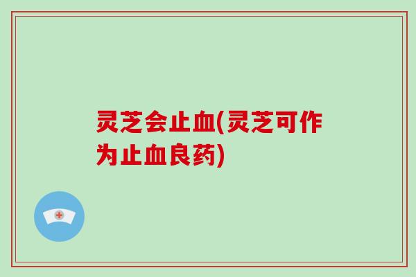 灵芝会止血(灵芝可作为止血良药)