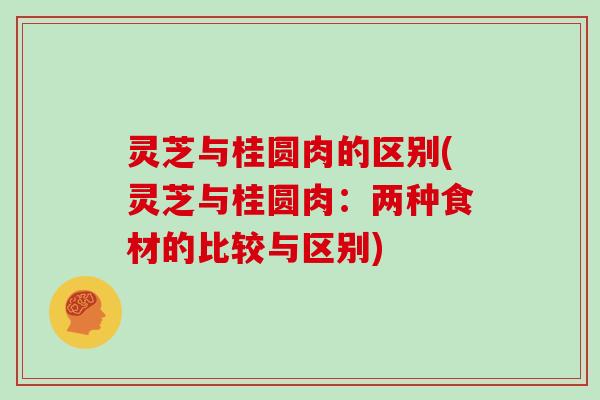 灵芝与桂圆肉的区别(灵芝与桂圆肉:两种食材的比较与区别)