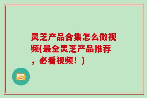 灵芝产品合集怎么做视频(最全灵芝产品推荐，必看视频！)