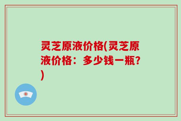灵芝原液价格(灵芝原液价格:多少钱一瓶?)