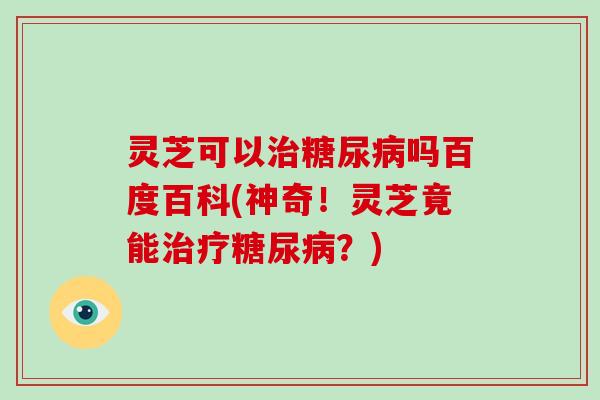 灵芝可以治糖尿病吗百度百科(神奇!灵芝竟能治疗糖尿病?)