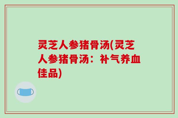 灵芝人参猪骨汤(灵芝人参猪骨汤:补气养血佳品)