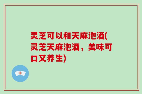 灵芝可以和天麻泡酒(灵芝天麻泡酒,美味可口又养生)