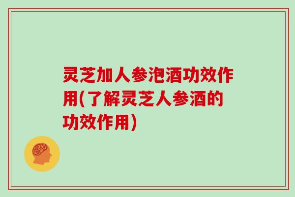 灵芝加人参泡酒功效作用(了解灵芝人参酒的功效作用)